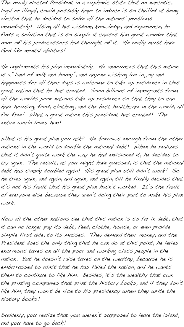 The newly elected President in a euphoric state that no narcotic, legal or illegal, could possibly hope to induce is so thrilled at being elected that he decides to solve all the nations’ problems immediately!  Using all his wisdom, knowledge, and experience, he finds a solution that is so simple it causes him great wonder that none of his predecessors had thought of it.  He really must have God like mental abilities!  

He implements his plan immediately.  He announces that this nation is a “land of milk and honey”, and anyone wishing live in joy and happiness for all their days is welcome to take up residence in this great nation that he has created.  Soon billions of immigrants from all the worlds poor nations take up residence so that they to can have housing, food, clothing, and the best healthcare in the world, all for free!  What a great nation this president has created!  The entire world loves him! 

What is his great plan you ask?  He borrows enough from the other nations in the world to double the national debt!  When he realizes that it didn’t quite work the way he had envisioned it, he decides to try again.  The result, as you might have guessed, is that the national debt has simply doubled again!  His great plan still didn’t work!  So he tries again, and again, and again, and again, till he finally decides that it’s not his fault that his great plan hasn’t worked.  It’s the fault of everyone else because they aren’t doing their part to make his plan work.  

Now all the other nations see that this nation is so far in debt, that it can no longer pay its debt, feed, clothe, house, or even provide simple first aide, to its masses.  They demand their money, and the President does the only thing that he can do at this point, he levies enormous taxes on all the poor and working class people in the nation.  But he doesn’t raise taxes on the wealthy, because he is embarrassed to admit that he has failed the nation, and he wants them to continue to like him.  Besides, it’s the wealthy that own the printing companies that print the history books, and if they don’t like him, they won’t be nice to his presidency when they write the history books!

Suddenly, you realize that you weren’t supposed to leave the island, and you have to go back!
