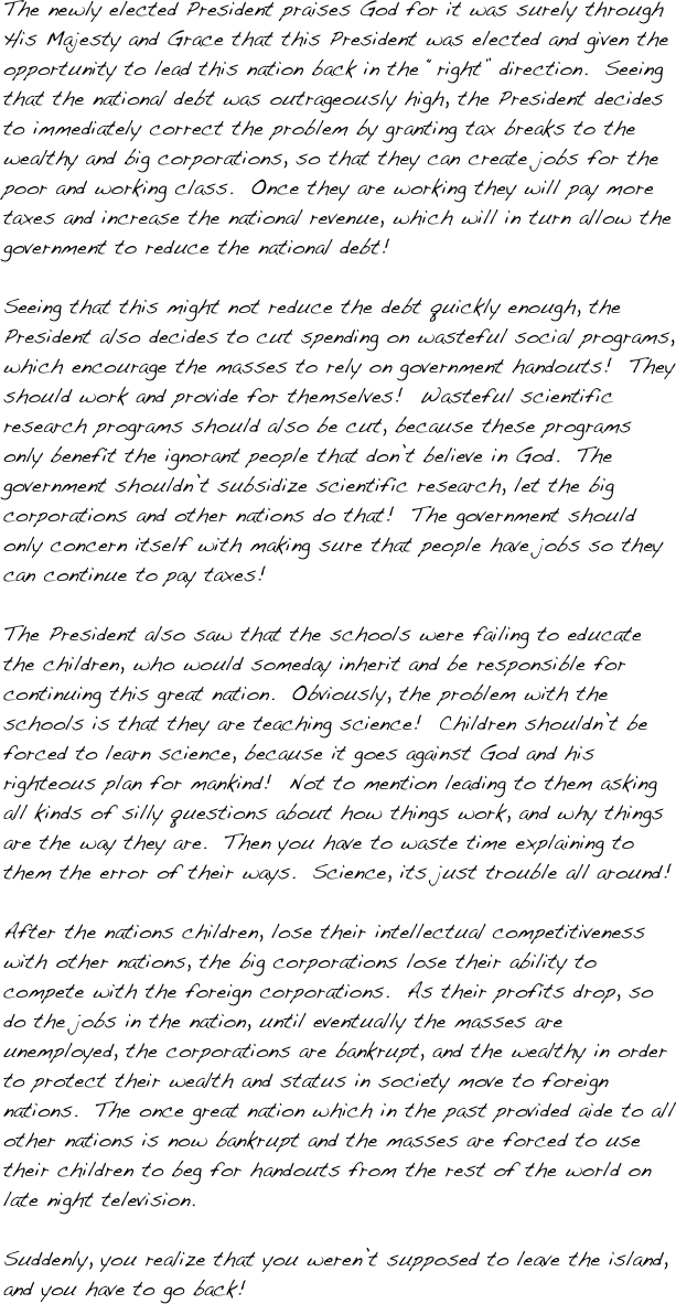 The newly elected President praises God for it was surely through His Majesty and Grace that this President was elected and given the opportunity to lead this nation back in the “right” direction.  Seeing that the national debt was outrageously high, the President decides to immediately correct the problem by granting tax breaks to the wealthy and big corporations, so that they can create jobs for the poor and working class.  Once they are working they will pay more taxes and increase the national revenue, which will in turn allow the government to reduce the national debt!  

Seeing that this might not reduce the debt quickly enough, the President also decides to cut spending on wasteful social programs, which encourage the masses to rely on government handouts!  They should work and provide for themselves!  Wasteful scientific research programs should also be cut, because these programs only benefit the ignorant people that don’t believe in God.  The government shouldn’t subsidize scientific research, let the big corporations and other nations do that!  The government should only concern itself with making sure that people have jobs so they can continue to pay taxes!  

The President also saw that the schools were failing to educate the children, who would someday inherit and be responsible for continuing this great nation.  Obviously, the problem with the schools is that they are teaching science!  Children shouldn’t be forced to learn science, because it goes against God and his righteous plan for mankind!  Not to mention leading to them asking all kinds of silly questions about how things work, and why things are the way they are.  Then you have to waste time explaining to them the error of their ways.  Science, its just trouble all around!

After the nations children, lose their intellectual competitiveness with other nations, the big corporations lose their ability to compete with the foreign corporations.  As their profits drop, so do the jobs in the nation, until eventually the masses are unemployed, the corporations are bankrupt, and the wealthy in order to protect their wealth and status in society move to foreign nations.  The once great nation which in the past provided aide to all other nations is now bankrupt and the masses are forced to use their children to beg for handouts from the rest of the world on late night television.

Suddenly, you realize that you weren’t supposed to leave the island, and you have to go back!
