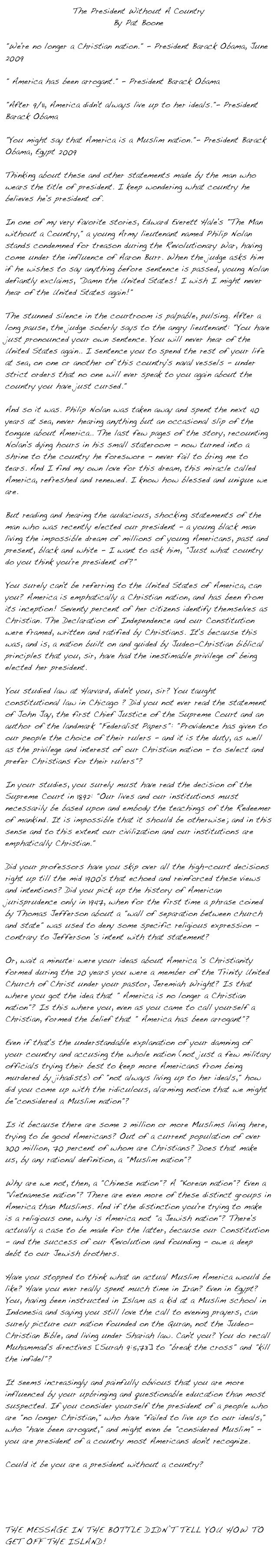 The President Without A CountryBy Pat Boone "We're no longer a Christian nation." - President Barack Obama, June 2009" America has been arrogant." - President Barack Obama"After 9/11, America didn't always live up to her ideals."- President Barack Obama"You might say that America is a Muslim nation."- President Barack Obama, Egypt 2009Thinking about these and other statements made by the man who wears the title of president. I keep wondering what country he believes he's president of.In one of my very favorite stories, Edward Everett Hale's "The Man without a Country," a young Army lieutenant named Philip Nolan stands condemned for treason during the Revolutionary War, having come under the influence of Aaron Burr. When the judge asks him if he wishes to say anything before sentence is passed, young Nolan defiantly exclaims, "Damn the United States! I wish I might never hear of the United States again!"The stunned silence in the courtroom is palpable, pulsing. After a long pause, the judge soberly says to the angry lieutenant: "You have just pronounced your own sentence. You will never hear of the United States again.. I sentence you to spend the rest of your life at sea, on one or another of this country's naval vessels - under strict orders that no one will ever speak to you again about the country you have just cursed."And so it was. Philip Nolan was taken away and spent the next 40 years at sea, never hearing anything but an occasional slip of the tongue about America.. The last few pages of the story, recounting Nolan's dying hours in his small stateroom - now turned into a shrine to the country he foreswore - never fail to bring me to tears. And I find my own love for this dream, this miracle called America, refreshed and renewed. I know how blessed and unique we are.But reading and hearing the audacious, shocking statements of the man who was recently elected our president - a young black man living the impossible dream of millions of young Americans, past and present, black and white - I want to ask him, "Just what country do you think you're president of?"You surely can't be referring to the United States of America, can you? America is emphatically a Christian nation, and has been from its inception! Seventy percent of her citizens identify themselves as Christian. The Declaration of Independence and our Constitution were framed, written and ratified by Christians. It's because this was, and is, a nation built on and guided by Judeo-Christian biblical principles that you, sir, have had the inestimable privilege of being elected her president.You studied law at Harvard, didn't you, sir? You taught constitutional law in Chicago ? Did you not ever read the statement of John Jay, the first Chief Justice of the Supreme Court and an author of the landmark "Federalist Papers": "Providence has given to our people the choice of their rulers - and it is the duty, as well as the privilege and interest of our Christian nation - to select and prefer Christians for their rulers"?In your studies, you surely must have read the decision of the Supreme Court in 1892: "Our lives and our institutions must necessarily be based upon and embody the teachings of the Redeemer of mankind. It is impossible that it should be otherwise; and in this sense and to this extent our civilization and our institutions are emphatically Christian."Did your professors have you skip over all the high-court decisions right up till the mid 1900's that echoed and reinforced these views and intentions? Did you pick up the history of American jurisprudence only in 1947, when for the first time a phrase coined by Thomas Jefferson about a "wall of separation between church and state" was used to deny some specific religious expression - contrary to Jefferson 's intent with that statement?Or, wait a minute: were your ideas about America 's Christianity formed during the 20 years you were a member of the Trinity United Church of Christ under your pastor, Jeremiah Wright? Is that where you got the idea that " America is no longer a Christian nation"? Is this where you, even as you came to call yourself a Christian, formed the belief that " America has been arrogant"?Even if that's the understandable explanation of your damning of your country and accusing the whole nation (not just a few military officials trying their best to keep more Americans from being murdered by jihadists) of "not always living up to her ideals," how did you come up with the ridiculous, alarming notion that we might be"considered a Muslim nation"?Is it because there are some 2 million or more Muslims living here, trying to be good Americans? Out of a current population of over 300 million, 70 percent of whom are Christians? Does that make us, by any rational definition, a "Muslim nation"?Why are we not, then, a "Chinese nation"? A "Korean nation"? Even a "Vietnamese nation"? There are even more of these distinct groups in America than Muslims. And if the distinction you're trying to make is a religious one, why is America not "a Jewish nation"? There's actually a case to be made for the latter, because our Constitution - and the success of our Revolution and founding - owe a deep debt to our Jewish brothers.Have you stopped to think what an actual Muslim America would be like? Have you ever really spent much time in Iran? Even in Egypt? You, having been instructed in Islam as a kid at a Muslim school in Indonesia and saying you still love the call to evening prayers, can surely picture our nation founded on the Quran, not the Judeo-Christian Bible, and living under Shariah law. Can't you? You do recall Muhammad's directives [Surah 9:5,73] to "break the cross" and "kill the infidel"?It seems increasingly and painfully obvious that you are more influenced by your upbringing and questionable education than most suspected. If you consider yourself the president of a people who are "no longer Christian," who have "failed to live up to our ideals," who "have been arrogant," and might even be "considered Muslim" - you are president of a country most Americans don't recognize.Could it be you are a president without a country?http://www.snopes.com/politics/soapbox/patboone.asp 

The message in the bottle didn’t tell you how to get off the Island!
