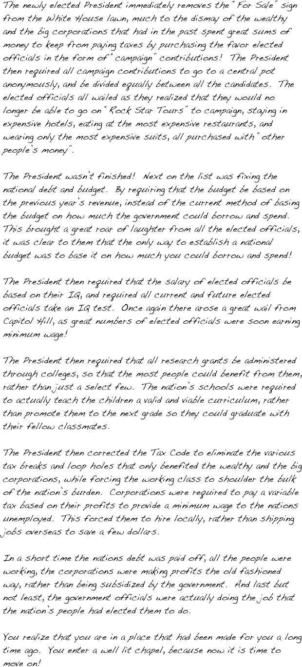 The newly elected President immediately removes the “For Sale” sign from the White House lawn, much to the dismay of the wealthy and the big corporations that had in the past spent great sums of money to keep from paying taxes by purchasing the favor elected officials in the form of “campaign” contributions!  The President then required all campaign contributions to go to a central pot anonymously, and be divided equally between all the candidates.  The elected officials all wailed as they realized that they would no longer be able to go on “Rock Star Tours” to campaign, staying in expensive hotels, eating at the most expensive restaurants, and wearing only the most expensive suits, all purchased with “other people’s money”. 

The President wasn’t finished!  Next on the list was fixing the national debt and budget.  By requiring that the budget be based on the previous year’s revenue, instead of the current method of basing the budget on how much the government could borrow and spend.  This brought a great roar of laughter from all the elected officials, it was clear to them that the only way to establish a national budget was to base it on how much you could borrow and spend!  

The President then required that the salary of elected officials be based on their IQ, and required all current and future elected officials take an IQ test.  Once again there arose a great wail from Capitol Hill, as great numbers of elected officials were soon earning minimum wage!

The President then required that all research grants be administered through colleges, so that the most people could benefit from them, rather than just a select few.  The nation’s schools were required to actually teach the children a valid and viable curriculum, rather than promote them to the next grade so they could graduate with their fellow classmates.  

The President then corrected the Tax Code to eliminate the various tax breaks and loop holes that only benefited the wealthy and the big corporations, while forcing the working class to shoulder the bulk of the nation’s burden.  Corporations were required to pay a variable tax based on their profits to provide a minimum wage to the nations unemployed.  This forced them to hire locally, rather than shipping jobs overseas to save a few dollars.

In a short time the nations debt was paid off, all the people were working, the corporations were making profits the old fashioned way, rather than being subsidized by the government.  And last but not least, the government officials were actually doing the job that the nation’s people had elected them to do.

You realize that you are in a place that had been made for you a long time ago.  You enter a well lit chapel, because now it is time to move on!
